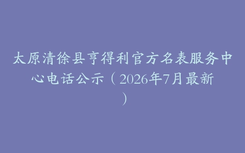 太原清徐县亨得利官方名表服务中心电话公示（2026年7月最新）