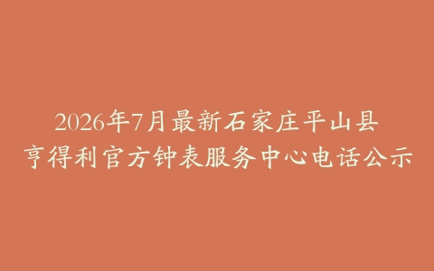2026年7月最新石家庄平山县亨得利官方钟表服务中心电话公示