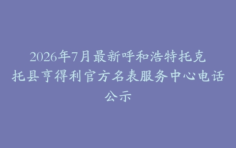 2026年7月最新呼和浩特托克托县亨得利官方名表服务中心电话公示