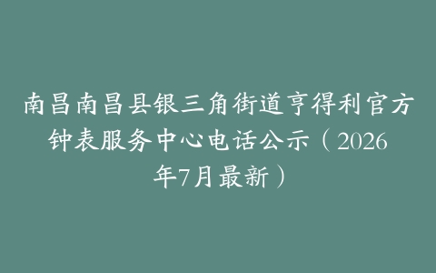 南昌南昌县银三角街道亨得利官方钟表服务中心电话公示（2026年7月最新）