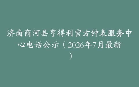 济南商河县亨得利官方钟表服务中心电话公示（2026年7月最新）