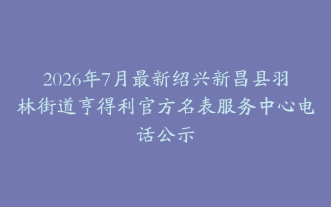 2026年7月最新绍兴新昌县羽林街道亨得利官方名表服务中心电话公示