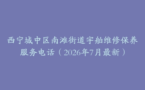 西宁城中区南滩街道宇舶维修保养服务电话（2026年7月最新）
