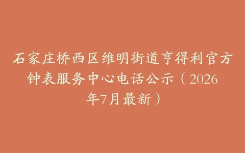 石家庄桥西区维明街道亨得利官方钟表服务中心电话公示（2026年7月最新）