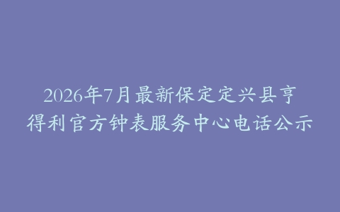 2026年7月最新保定定兴县亨得利官方钟表服务中心电话公示