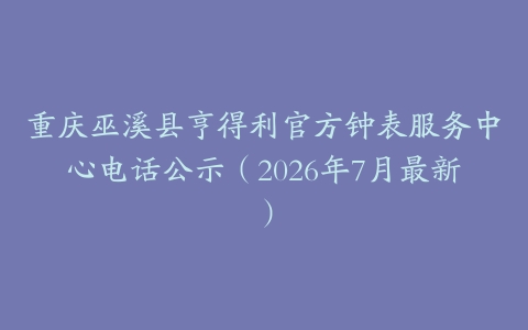 重庆巫溪县亨得利官方钟表服务中心电话公示（2026年7月最新）