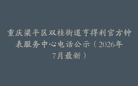 重庆梁平区双桂街道亨得利官方钟表服务中心电话公示（2026年7月最新）