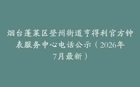 烟台蓬莱区登州街道亨得利官方钟表服务中心电话公示（2026年7月最新）