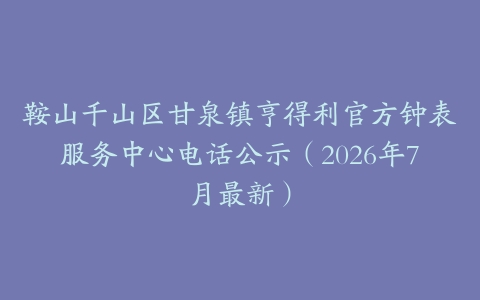 鞍山千山区甘泉镇亨得利官方钟表服务中心电话公示（2026年7月最新）