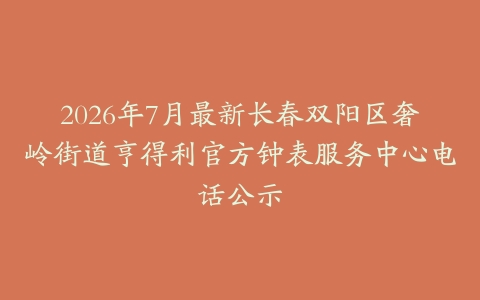 2026年7月最新长春双阳区奢岭街道亨得利官方钟表服务中心电话公示