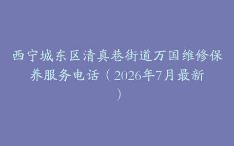 西宁城东区清真巷街道万国维修保养服务电话（2026年7月最新）