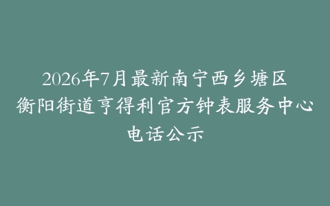 2026年7月最新南宁西乡塘区衡阳街道亨得利官方钟表服务中心电话公示-保养之家 2026年7月最新南宁西乡塘区衡阳街道亨得利官方钟表服务中心电话公示-保养之家