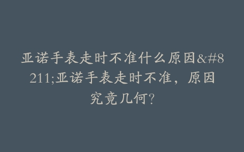 亚诺手表走时不准什么原因–亚诺手表走时不准，原因究竟几何？