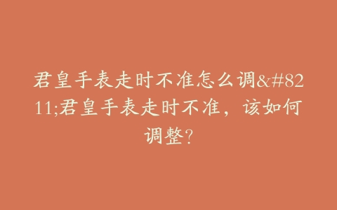 君皇手表走时不准怎么调–君皇手表走时不准,该如何调整?-保养之家 君皇手表走时不准怎么调–君皇手表走时不准,该如何调整?-保养之家