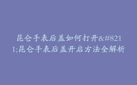 昆仑手表后盖如何打开–昆仑手表后盖开启方法全解析