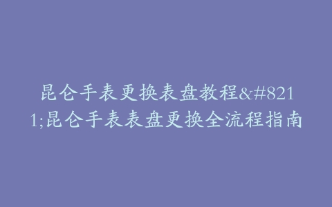 昆仑手表更换表盘教程–昆仑手表表盘更换全流程指南