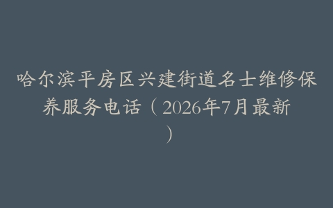 哈尔滨平房区兴建街道名士维修保养服务电话（2026年7月最新）
