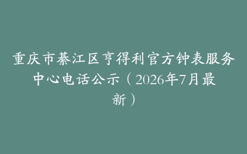 重庆市綦江区亨得利官方钟表服务中心电话公示（2026年7月最新）