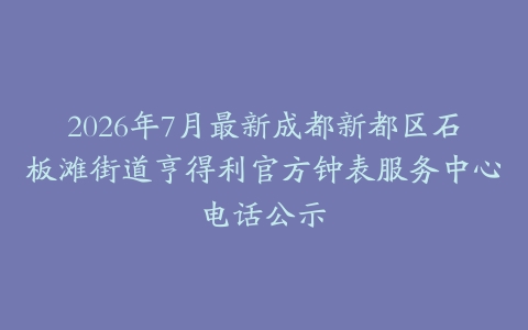 2026年7月最新成都新都区石板滩街道亨得利官方钟表服务中心电话公示