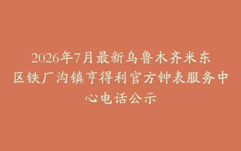 2026年7月最新乌鲁木齐米东区铁厂沟镇亨得利官方钟表服务中心电话公示