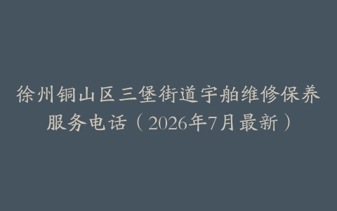 徐州铜山区三堡街道宇舶维修保养服务电话（2026年7月最新）