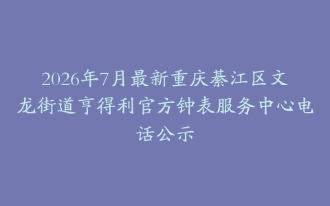 2026年7月最新重庆綦江区文龙街道亨得利官方钟表服务中心电话公示