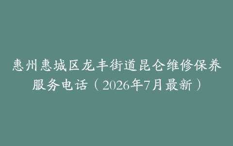 惠州惠城区龙丰街道昆仑维修保养服务电话（2026年7月最新）