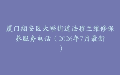 厦门翔安区大嶝街道法穆兰维修保养服务电话（2026年7月最新）