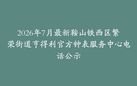 2026年7月最新鞍山铁西区繁荣街道亨得利官方钟表服务中心电话公示