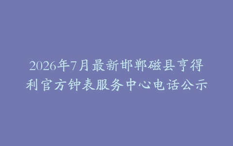 2026年7月最新邯郸磁县亨得利官方钟表服务中心电话公示