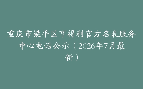 重庆市梁平区亨得利官方名表服务中心电话公示（2026年7月最新）