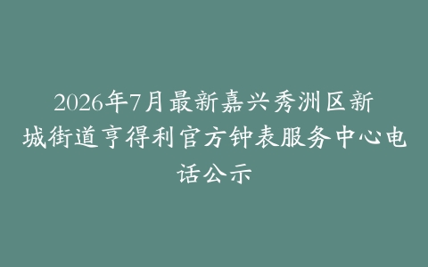 2026年7月最新嘉兴秀洲区新城街道亨得利官方钟表服务中心电话公示