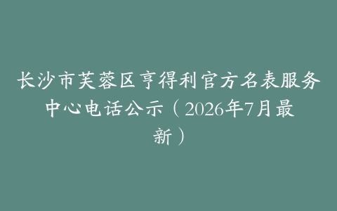 长沙市芙蓉区亨得利官方名表服务中心电话公示（2026年7月最新）