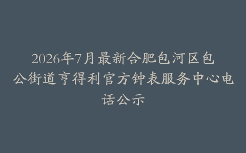 2026年7月最新合肥包河区包公街道亨得利官方钟表服务中心电话公示