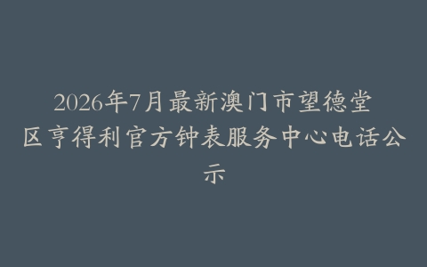 2026年7月最新澳门市望德堂区亨得利官方钟表服务中心电话公示-保养之家