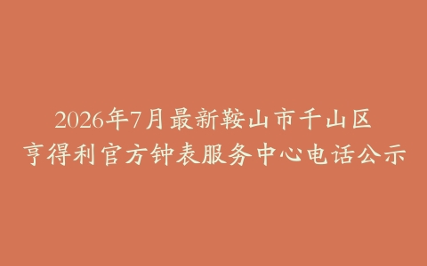 2026年7月最新鞍山市千山区亨得利官方钟表服务中心电话公示