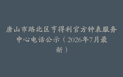 唐山市路北区亨得利官方钟表服务中心电话公示（2026年7月最新）