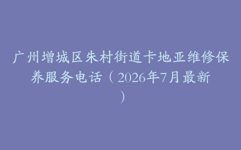 广州增城区朱村街道卡地亚维修保养服务电话（2026年7月最新）