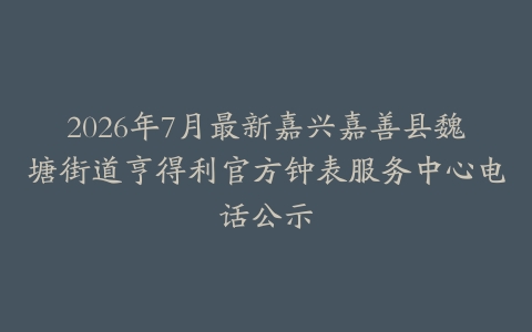 2026年7月最新嘉兴嘉善县魏塘街道亨得利官方钟表服务中心电话公示