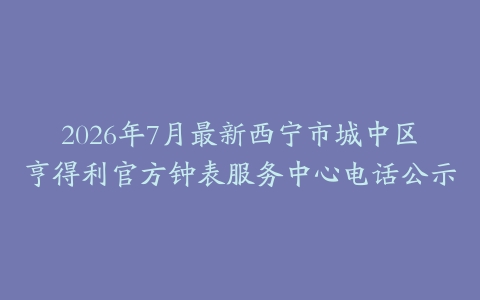 2026年7月最新西宁市城中区亨得利官方钟表服务中心电话公示