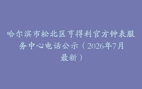 哈尔滨市松北区亨得利官方钟表服务中心电话公示（2026年7月最新）