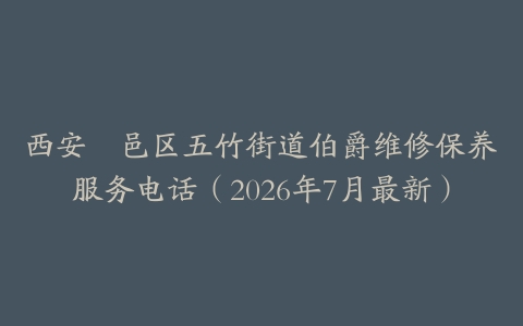 西安鄠邑区五竹街道伯爵维修保养服务电话（2026年7月最新）