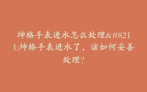 坤格手表进水怎么处理–坤格手表进水了,该如何妥善处理?-保养之家 坤格手表进水怎么处理–坤格手表进水了,该如何妥善处理?-保养之家