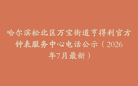 哈尔滨松北区万宝街道亨得利官方钟表服务中心电话公示（2026年7月最新）