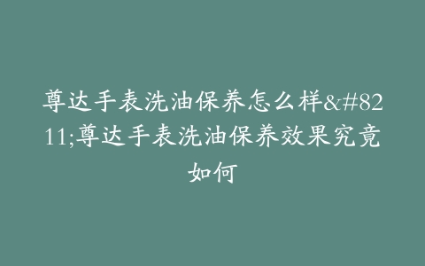 尊达手表洗油保养怎么样–尊达手表洗油保养效果究竟如何-保养之家 尊达手表洗油保养怎么样–尊达手表洗油保养效果究竟如何-保养之家