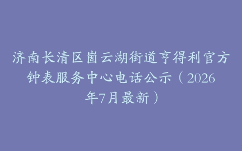 济南长清区崮云湖街道亨得利官方钟表服务中心电话公示（2026年7月最新）