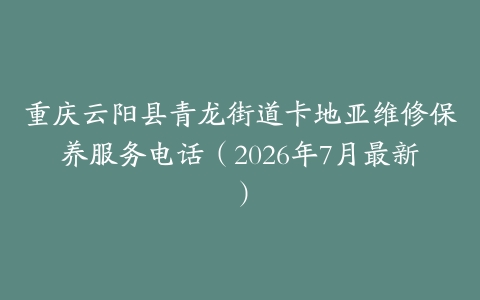 重庆云阳县青龙街道卡地亚维修保养服务电话（2026年7月最新）