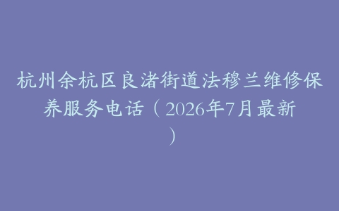 杭州余杭区良渚街道法穆兰维修保养服务电话（2026年7月最新）