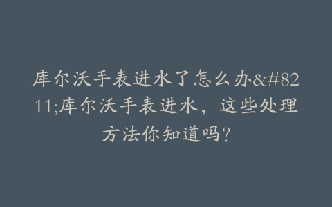 库尔沃手表进水了怎么办–库尔沃手表进水，这些处理方法你知道吗？