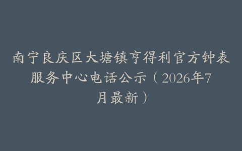 南宁良庆区大塘镇亨得利官方钟表服务中心电话公示（2026年7月最新）